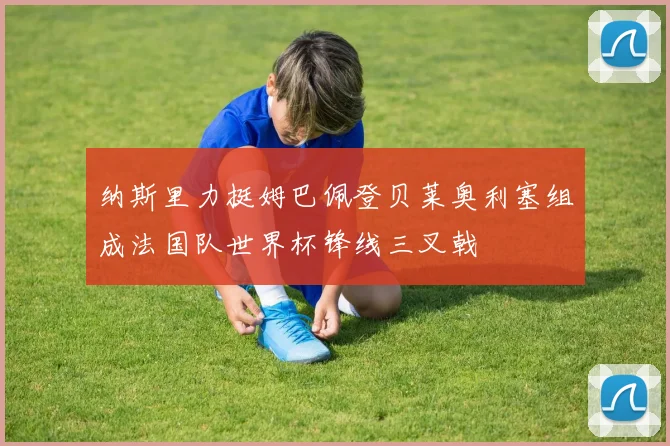 纳斯里力挺姆巴佩登贝莱奥利塞组成法国队世界杯锋线三叉戟