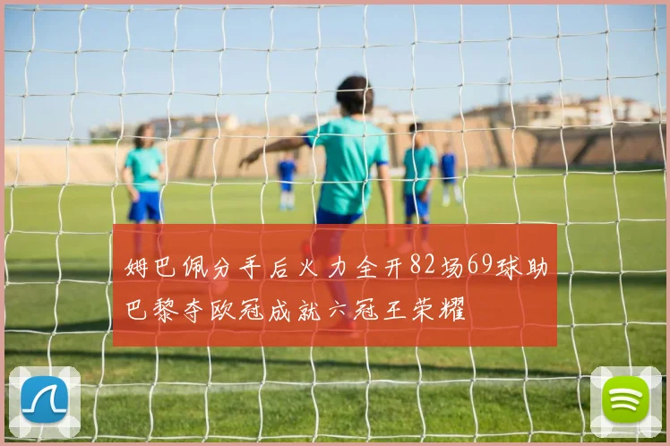姆巴佩分手后火力全开82场69球助巴黎夺欧冠成就六冠王荣耀