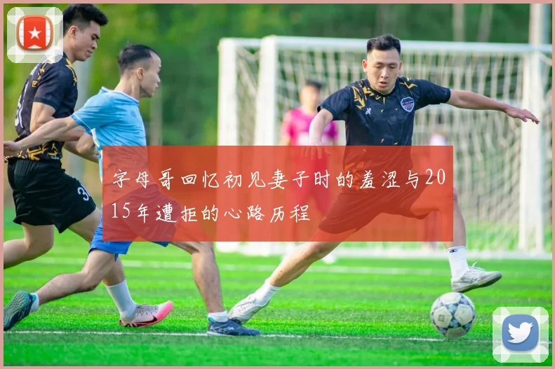 字母哥回忆初见妻子时的羞涩与2015年遭拒的心路历程