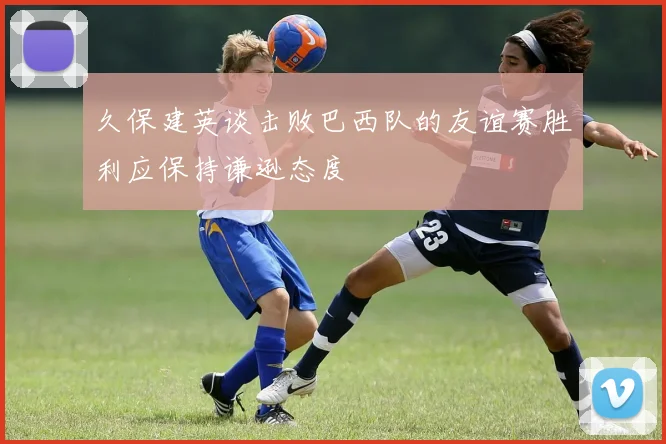 久保建英谈击败巴西队的友谊赛胜利应保持谦逊态度