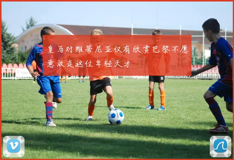 皇马对维蒂尼亚仅有欣赏巴黎不愿意放走这位年轻天才