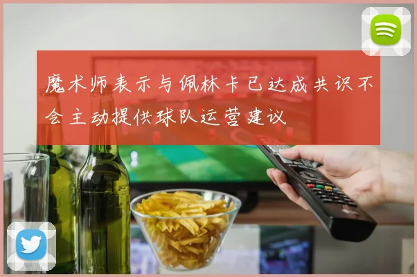 魔术师表示与佩林卡已达成共识不会主动提供球队运营建议