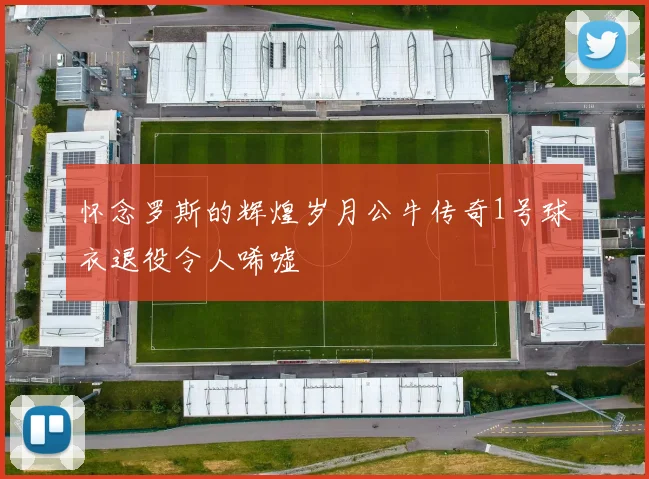 怀念罗斯的辉煌岁月公牛传奇1号球衣退役令人唏嘘