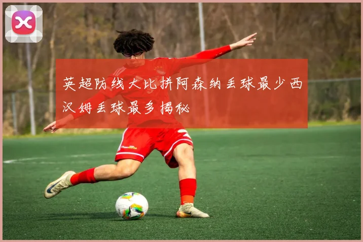 英超防线大比拼阿森纳丢球最少西汉姆丢球最多揭秘