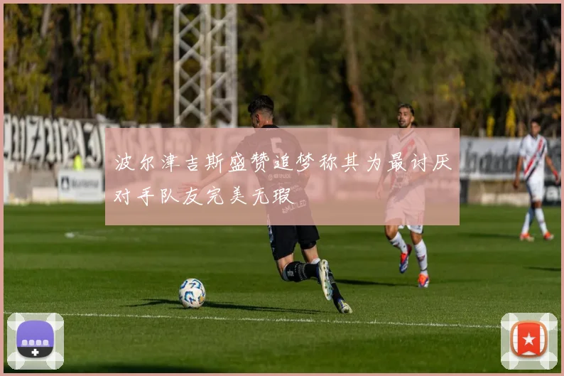 波尔津吉斯盛赞追梦称其为最讨厌对手队友完美无瑕