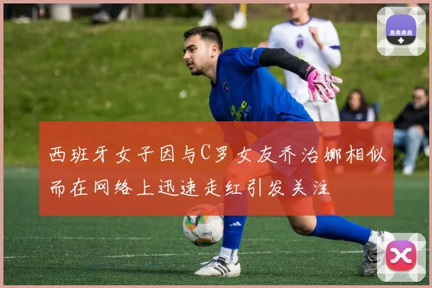 西班牙女子因与C罗女友乔治娜相似而在网络上迅速走红引发关注