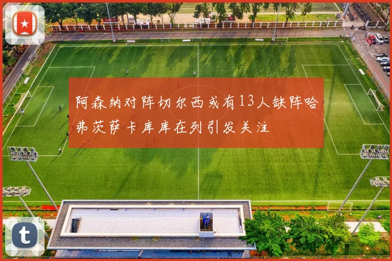 阿森纳对阵切尔西或有13人缺阵哈弗茨萨卡库库在列引发关注