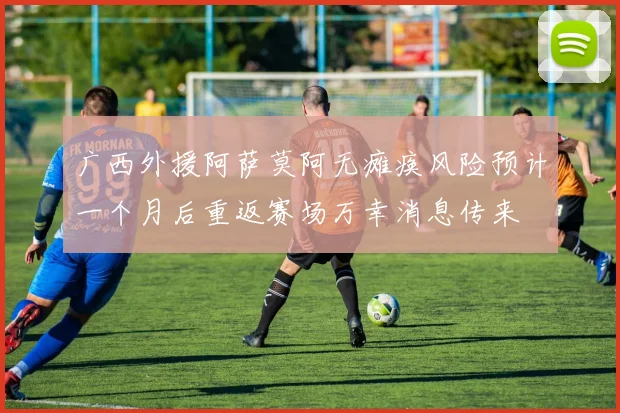 广西外援阿萨莫阿无瘫痪风险预计一个月后重返赛场万幸消息传来