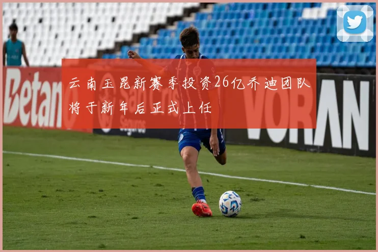 云南玉昆新赛季投资26亿乔迪团队将于新年后正式上任
