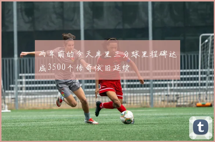 两年前的今天库里三分球里程碑达成3500个传奇依旧延续