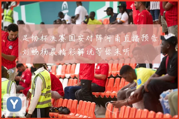 足协杯决赛国安对阵河南直播预告刘畅杨晨精彩解说等你来听