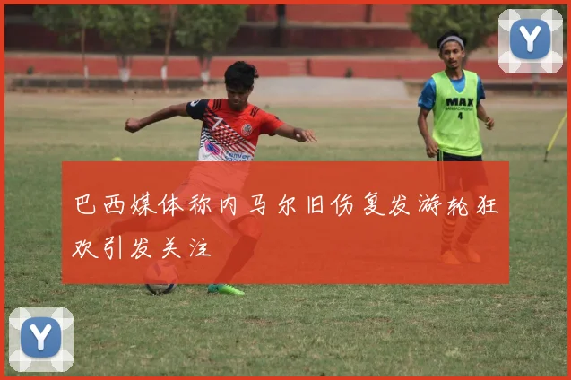 巴西媒体称内马尔旧伤复发游轮狂欢引发关注