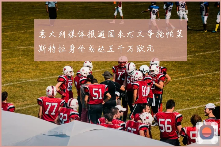 意大利媒体报道国米尤文争抢帕莱斯特拉身价或达五千万欧元