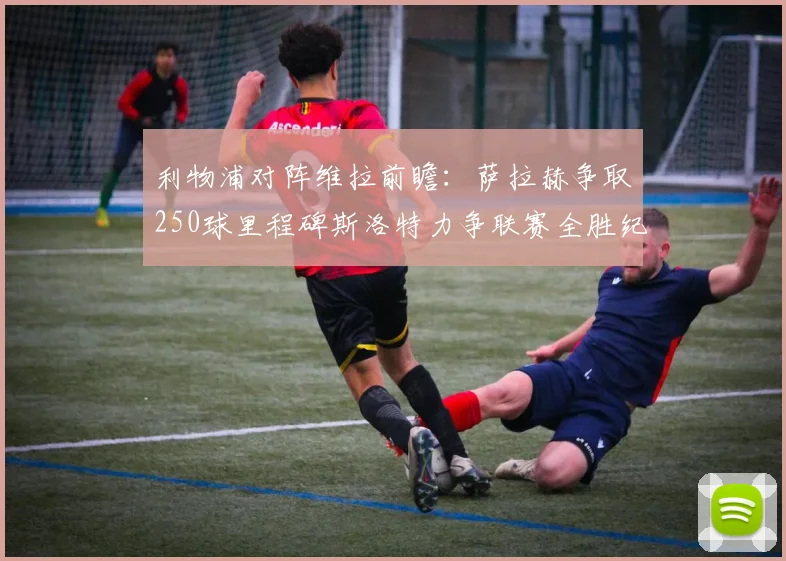 利物浦对阵维拉前瞻：萨拉赫争取250球里程碑斯洛特力争联赛全胜纪录