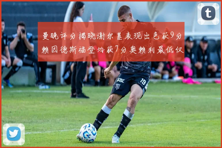 曼晚评分揭晓谢尔基表现出色获9分赖因德斯福登均获7分奥赖利最低仅5分