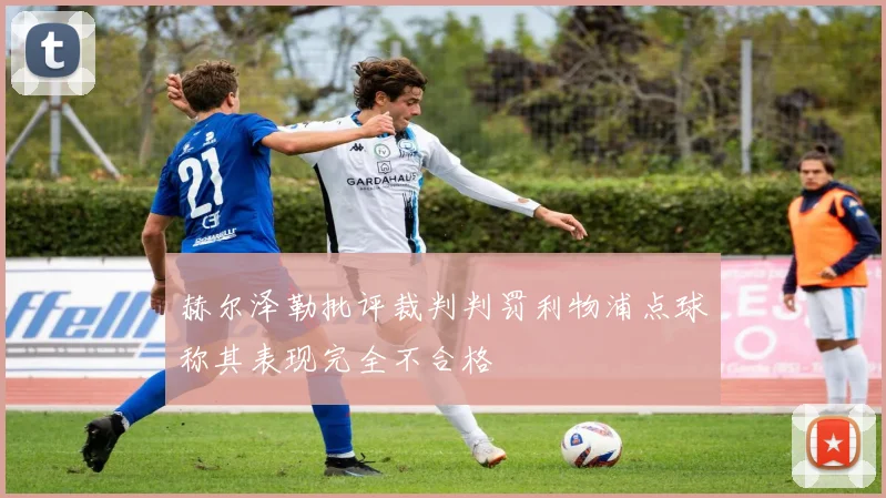 赫尔泽勒批评裁判判罚利物浦点球称其表现完全不合格