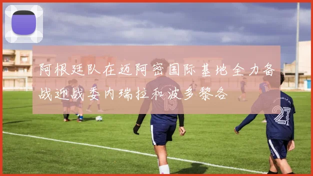 阿根廷队在迈阿密国际基地全力备战迎战委内瑞拉和波多黎各