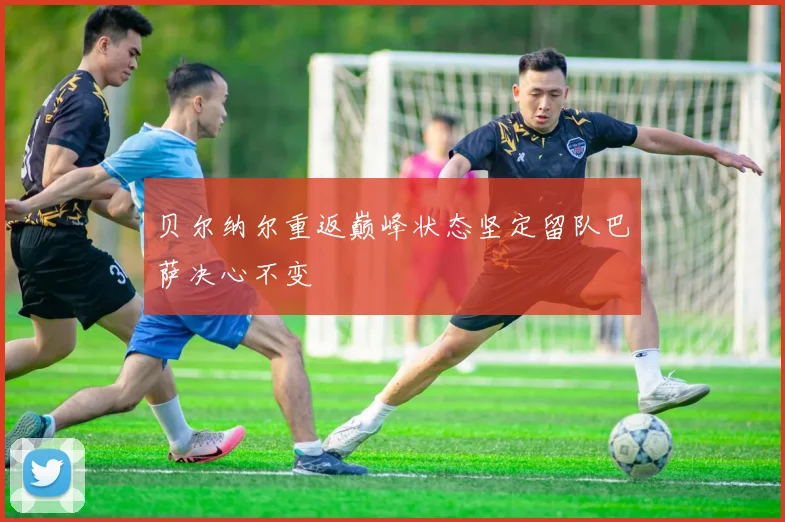 贝尔纳尔重返巅峰状态坚定留队巴萨决心不变