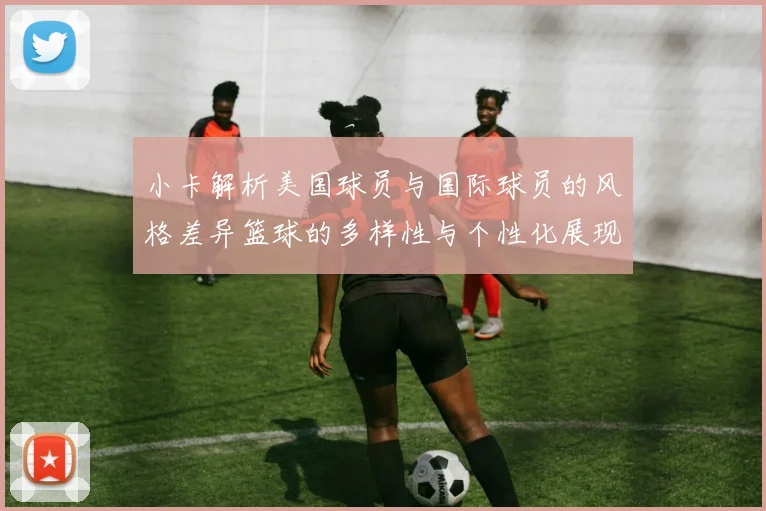 小卡解析美国球员与国际球员的风格差异篮球的多样性与个性化展现