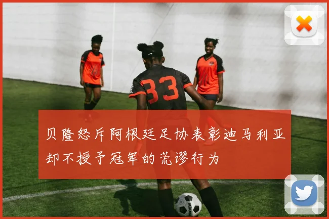 贝隆怒斥阿根廷足协表彰迪马利亚却不授予冠军的荒谬行为