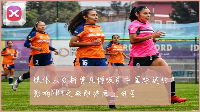 媒体人分析曾凡博吸引中国球迷的影响NBA之旅即将画上句号