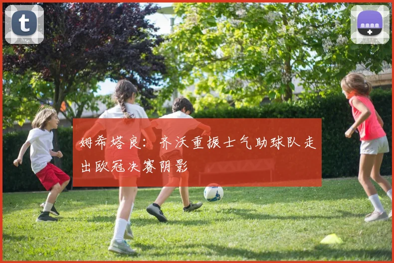 姆希塔良：齐沃重振士气助球队走出欧冠决赛阴影