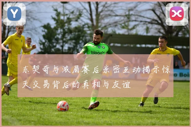 东契奇与浓眉赛后亲密互动揭示惊天交易背后的真相与友谊
