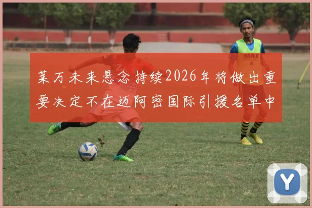 莱万未来悬念持续2026年将做出重要决定不在迈阿密国际引援名单中