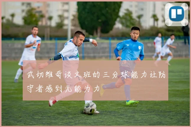 武切维奇谈文班的三分球能力让防守者感到无能为力