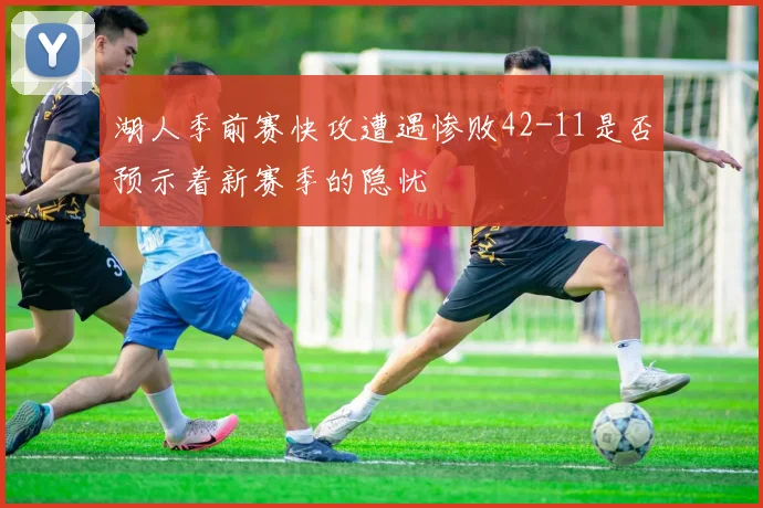 湖人季前赛快攻遭遇惨败42-11是否预示着新赛季的隐忧