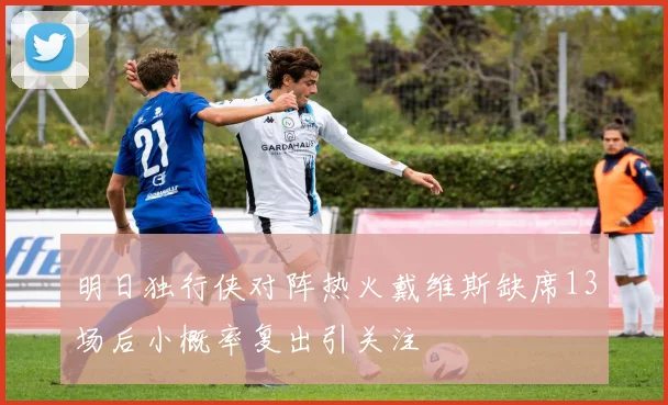 明日独行侠对阵热火戴维斯缺席13场后小概率复出引关注